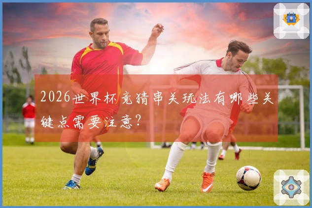2026世界杯竞猜串关玩法有哪些关键点需要注意？